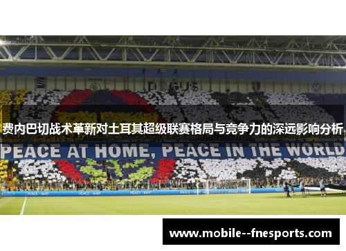 费内巴切战术革新对土耳其超级联赛格局与竞争力的深远影响分析 费内巴切战术革新对土耳其超级联赛格局与竞争力的深远影响分析