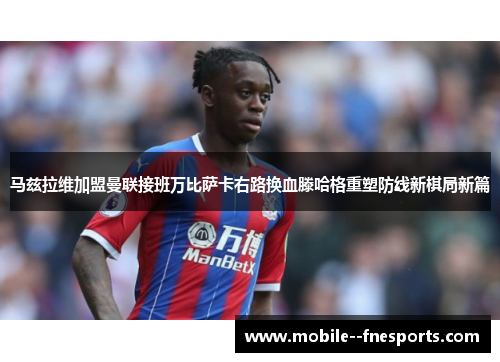 马兹拉维加盟曼联接班万比萨卡右路换血滕哈格重塑防线新棋局新篇 马兹拉维加盟曼联接班万比萨卡右路换血滕哈格重塑防线新棋局新篇