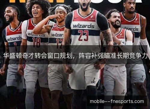 华盛顿奇才转会窗口规划,阵容补强瞄准长期竞争力 华盛顿奇才转会窗口规划,阵容补强瞄准长期竞争力