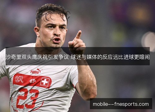 沙奇里双头鹰庆祝引发争议 球迷与媒体的反应远比进球更喧闹